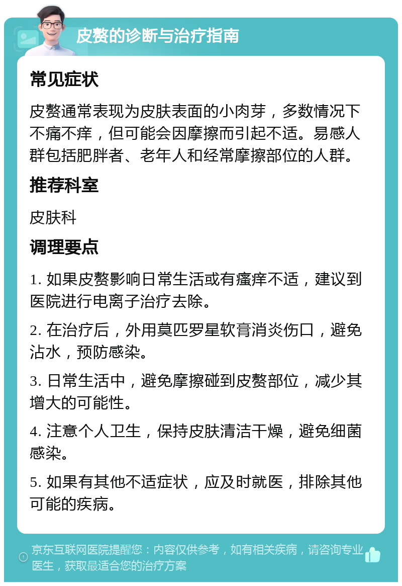 皮赘的诊断与治疗指南 常见症状 皮赘通常表现为皮肤表面的小肉芽，多数情况下不痛不痒，但可能会因摩擦而引起不适。易感人群包括肥胖者、老年人和经常摩擦部位的人群。 推荐科室 皮肤科 调理要点 1. 如果皮赘影响日常生活或有瘙痒不适，建议到医院进行电离子治疗去除。 2. 在治疗后，外用莫匹罗星软膏消炎伤口，避免沾水，预防感染。 3. 日常生活中，避免摩擦碰到皮赘部位，减少其增大的可能性。 4. 注意个人卫生，保持皮肤清洁干燥，避免细菌感染。 5. 如果有其他不适症状，应及时就医，排除其他可能的疾病。