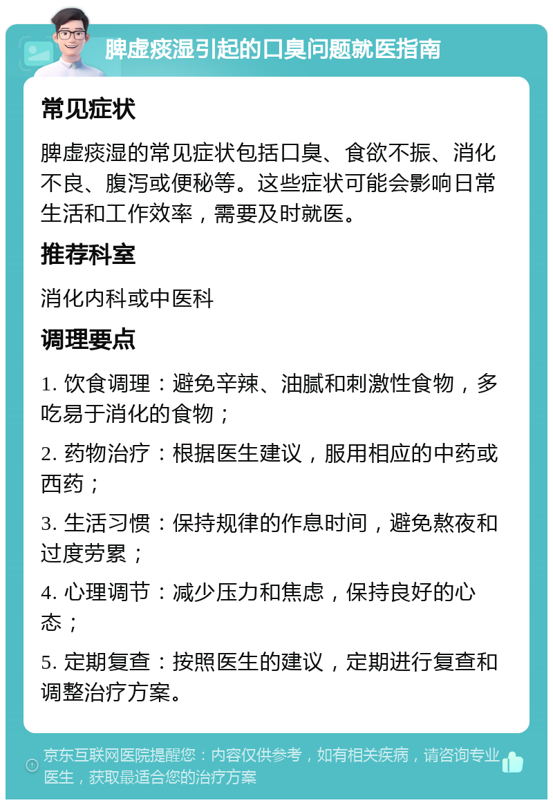 脾虚痰湿引起的口臭问题就医指南 常见症状 脾虚痰湿的常见症状包括口臭、食欲不振、消化不良、腹泻或便秘等。这些症状可能会影响日常生活和工作效率，需要及时就医。 推荐科室 消化内科或中医科 调理要点 1. 饮食调理：避免辛辣、油腻和刺激性食物，多吃易于消化的食物； 2. 药物治疗：根据医生建议，服用相应的中药或西药； 3. 生活习惯：保持规律的作息时间，避免熬夜和过度劳累； 4. 心理调节：减少压力和焦虑，保持良好的心态； 5. 定期复查：按照医生的建议，定期进行复查和调整治疗方案。