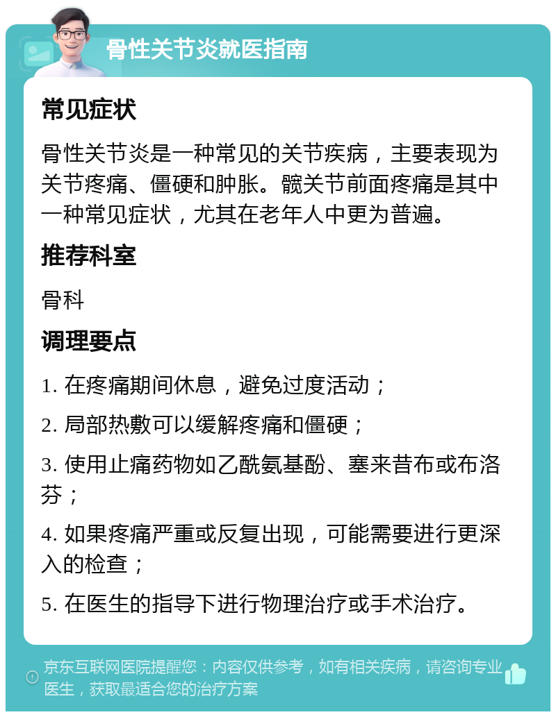 骨性关节炎就医指南 常见症状 骨性关节炎是一种常见的关节疾病，主要表现为关节疼痛、僵硬和肿胀。髋关节前面疼痛是其中一种常见症状，尤其在老年人中更为普遍。 推荐科室 骨科 调理要点 1. 在疼痛期间休息，避免过度活动； 2. 局部热敷可以缓解疼痛和僵硬； 3. 使用止痛药物如乙酰氨基酚、塞来昔布或布洛芬； 4. 如果疼痛严重或反复出现，可能需要进行更深入的检查； 5. 在医生的指导下进行物理治疗或手术治疗。