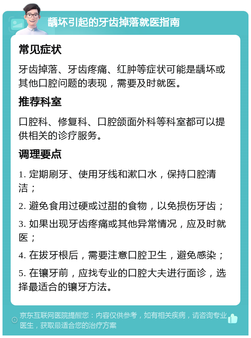 龋坏引起的牙齿掉落就医指南 常见症状 牙齿掉落、牙齿疼痛、红肿等症状可能是龋坏或其他口腔问题的表现，需要及时就医。 推荐科室 口腔科、修复科、口腔颌面外科等科室都可以提供相关的诊疗服务。 调理要点 1. 定期刷牙、使用牙线和漱口水，保持口腔清洁； 2. 避免食用过硬或过甜的食物，以免损伤牙齿； 3. 如果出现牙齿疼痛或其他异常情况，应及时就医； 4. 在拔牙根后，需要注意口腔卫生，避免感染； 5. 在镶牙前，应找专业的口腔大夫进行面诊，选择最适合的镶牙方法。