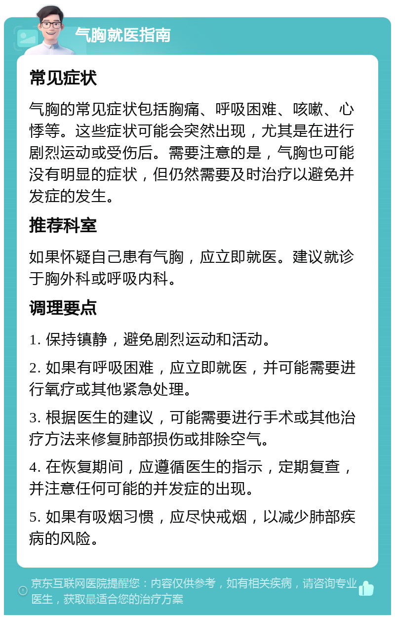 气胸就医指南 常见症状 气胸的常见症状包括胸痛、呼吸困难、咳嗽、心悸等。这些症状可能会突然出现，尤其是在进行剧烈运动或受伤后。需要注意的是，气胸也可能没有明显的症状，但仍然需要及时治疗以避免并发症的发生。 推荐科室 如果怀疑自己患有气胸，应立即就医。建议就诊于胸外科或呼吸内科。 调理要点 1. 保持镇静，避免剧烈运动和活动。 2. 如果有呼吸困难，应立即就医，并可能需要进行氧疗或其他紧急处理。 3. 根据医生的建议，可能需要进行手术或其他治疗方法来修复肺部损伤或排除空气。 4. 在恢复期间，应遵循医生的指示，定期复查，并注意任何可能的并发症的出现。 5. 如果有吸烟习惯，应尽快戒烟，以减少肺部疾病的风险。