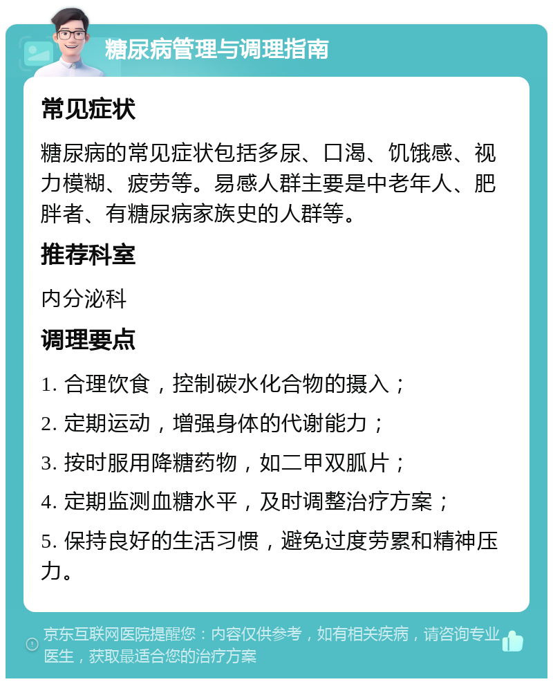 糖尿病管理与调理指南 常见症状 糖尿病的常见症状包括多尿、口渴、饥饿感、视力模糊、疲劳等。易感人群主要是中老年人、肥胖者、有糖尿病家族史的人群等。 推荐科室 内分泌科 调理要点 1. 合理饮食，控制碳水化合物的摄入； 2. 定期运动，增强身体的代谢能力； 3. 按时服用降糖药物，如二甲双胍片； 4. 定期监测血糖水平，及时调整治疗方案； 5. 保持良好的生活习惯，避免过度劳累和精神压力。