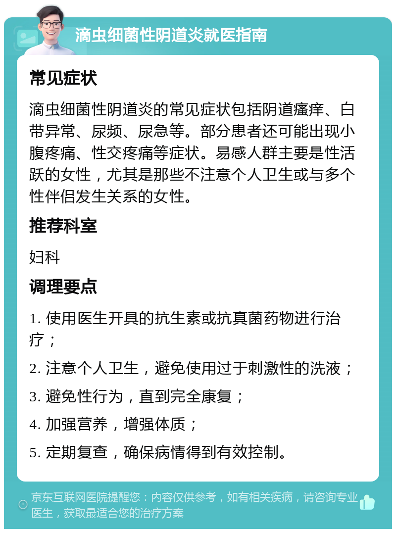 滴虫细菌性阴道炎就医指南 常见症状 滴虫细菌性阴道炎的常见症状包括阴道瘙痒、白带异常、尿频、尿急等。部分患者还可能出现小腹疼痛、性交疼痛等症状。易感人群主要是性活跃的女性，尤其是那些不注意个人卫生或与多个性伴侣发生关系的女性。 推荐科室 妇科 调理要点 1. 使用医生开具的抗生素或抗真菌药物进行治疗； 2. 注意个人卫生，避免使用过于刺激性的洗液； 3. 避免性行为，直到完全康复； 4. 加强营养，增强体质； 5. 定期复查，确保病情得到有效控制。