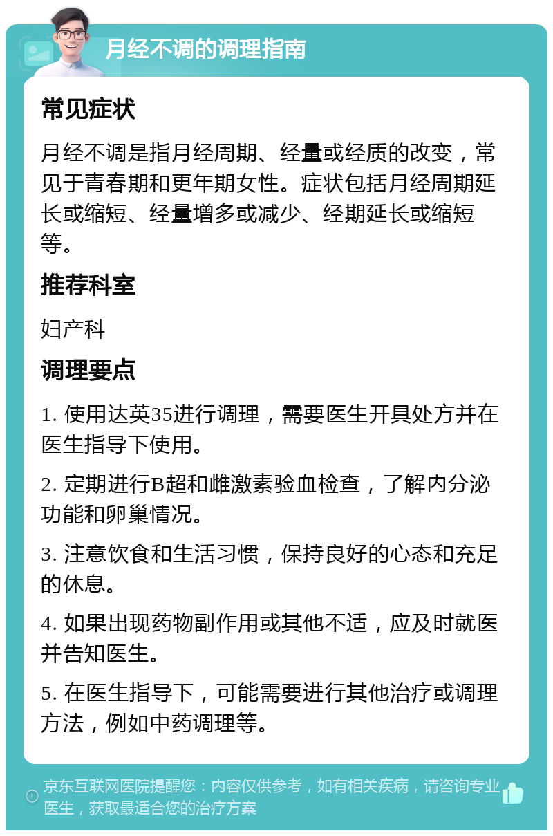 月经不调的调理指南 常见症状 月经不调是指月经周期、经量或经质的改变，常见于青春期和更年期女性。症状包括月经周期延长或缩短、经量增多或减少、经期延长或缩短等。 推荐科室 妇产科 调理要点 1. 使用达英35进行调理，需要医生开具处方并在医生指导下使用。 2. 定期进行B超和雌激素验血检查，了解内分泌功能和卵巢情况。 3. 注意饮食和生活习惯，保持良好的心态和充足的休息。 4. 如果出现药物副作用或其他不适，应及时就医并告知医生。 5. 在医生指导下，可能需要进行其他治疗或调理方法，例如中药调理等。