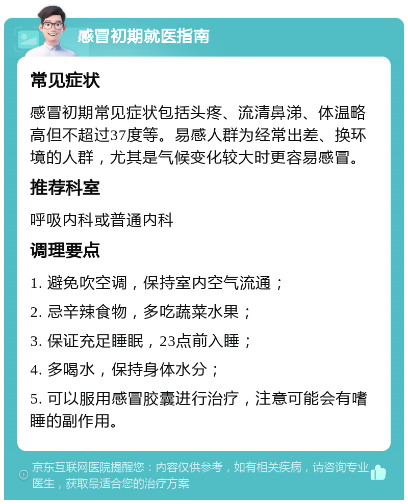 感冒初期就医指南 常见症状 感冒初期常见症状包括头疼、流清鼻涕、体温略高但不超过37度等。易感人群为经常出差、换环境的人群，尤其是气候变化较大时更容易感冒。 推荐科室 呼吸内科或普通内科 调理要点 1. 避免吹空调，保持室内空气流通； 2. 忌辛辣食物，多吃蔬菜水果； 3. 保证充足睡眠，23点前入睡； 4. 多喝水，保持身体水分； 5. 可以服用感冒胶囊进行治疗，注意可能会有嗜睡的副作用。