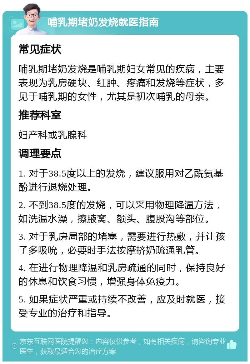 哺乳期堵奶发烧就医指南 常见症状 哺乳期堵奶发烧是哺乳期妇女常见的疾病，主要表现为乳房硬块、红肿、疼痛和发烧等症状，多见于哺乳期的女性，尤其是初次哺乳的母亲。 推荐科室 妇产科或乳腺科 调理要点 1. 对于38.5度以上的发烧，建议服用对乙酰氨基酚进行退烧处理。 2. 不到38.5度的发烧，可以采用物理降温方法，如洗温水澡，擦腋窝、额头、腹股沟等部位。 3. 对于乳房局部的堵塞，需要进行热敷，并让孩子多吸吮，必要时手法按摩挤奶疏通乳管。 4. 在进行物理降温和乳房疏通的同时，保持良好的休息和饮食习惯，增强身体免疫力。 5. 如果症状严重或持续不改善，应及时就医，接受专业的治疗和指导。