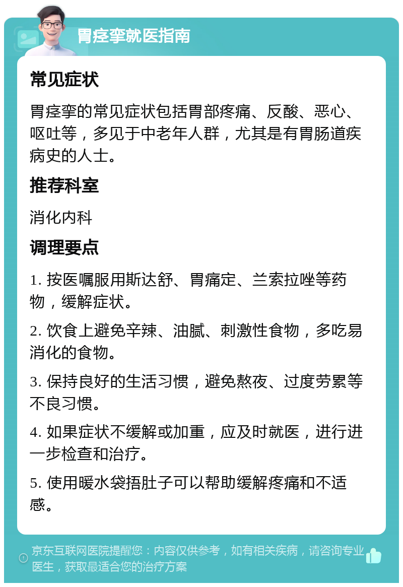 胃痉挛就医指南 常见症状 胃痉挛的常见症状包括胃部疼痛、反酸、恶心、呕吐等，多见于中老年人群，尤其是有胃肠道疾病史的人士。 推荐科室 消化内科 调理要点 1. 按医嘱服用斯达舒、胃痛定、兰索拉唑等药物，缓解症状。 2. 饮食上避免辛辣、油腻、刺激性食物，多吃易消化的食物。 3. 保持良好的生活习惯，避免熬夜、过度劳累等不良习惯。 4. 如果症状不缓解或加重，应及时就医，进行进一步检查和治疗。 5. 使用暖水袋捂肚子可以帮助缓解疼痛和不适感。