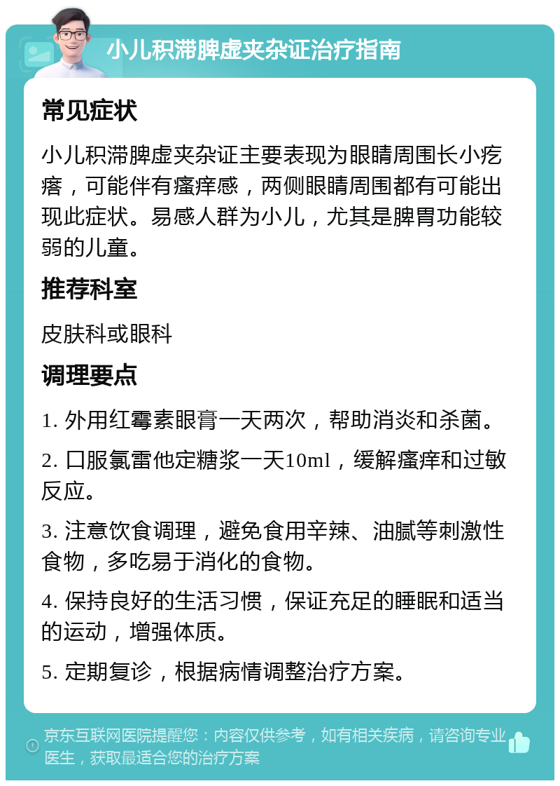 小儿积滞脾虚夹杂证治疗指南 常见症状 小儿积滞脾虚夹杂证主要表现为眼睛周围长小疙瘩，可能伴有瘙痒感，两侧眼睛周围都有可能出现此症状。易感人群为小儿，尤其是脾胃功能较弱的儿童。 推荐科室 皮肤科或眼科 调理要点 1. 外用红霉素眼膏一天两次，帮助消炎和杀菌。 2. 口服氯雷他定糖浆一天10ml，缓解瘙痒和过敏反应。 3. 注意饮食调理，避免食用辛辣、油腻等刺激性食物，多吃易于消化的食物。 4. 保持良好的生活习惯，保证充足的睡眠和适当的运动，增强体质。 5. 定期复诊，根据病情调整治疗方案。