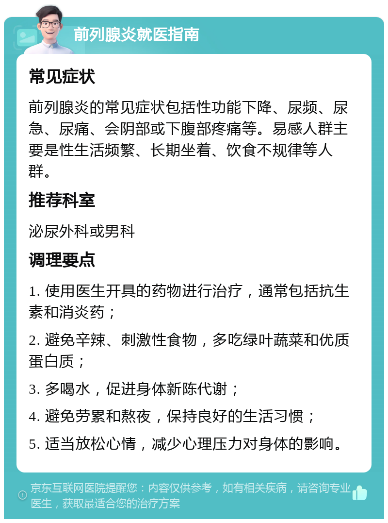 前列腺炎就医指南 常见症状 前列腺炎的常见症状包括性功能下降、尿频、尿急、尿痛、会阴部或下腹部疼痛等。易感人群主要是性生活频繁、长期坐着、饮食不规律等人群。 推荐科室 泌尿外科或男科 调理要点 1. 使用医生开具的药物进行治疗，通常包括抗生素和消炎药； 2. 避免辛辣、刺激性食物，多吃绿叶蔬菜和优质蛋白质； 3. 多喝水，促进身体新陈代谢； 4. 避免劳累和熬夜，保持良好的生活习惯； 5. 适当放松心情，减少心理压力对身体的影响。