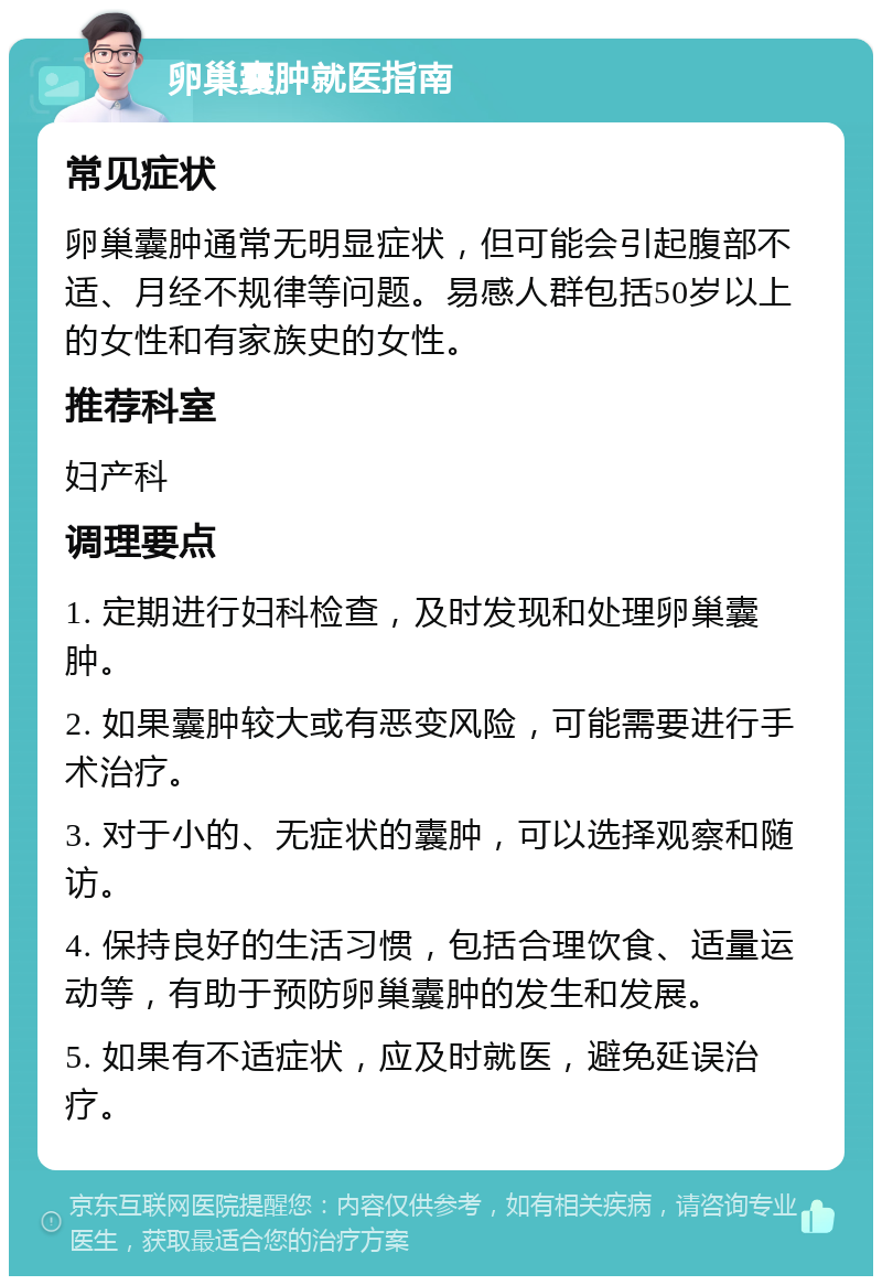 卵巢囊肿就医指南 常见症状 卵巢囊肿通常无明显症状，但可能会引起腹部不适、月经不规律等问题。易感人群包括50岁以上的女性和有家族史的女性。 推荐科室 妇产科 调理要点 1. 定期进行妇科检查，及时发现和处理卵巢囊肿。 2. 如果囊肿较大或有恶变风险，可能需要进行手术治疗。 3. 对于小的、无症状的囊肿，可以选择观察和随访。 4. 保持良好的生活习惯，包括合理饮食、适量运动等，有助于预防卵巢囊肿的发生和发展。 5. 如果有不适症状，应及时就医，避免延误治疗。