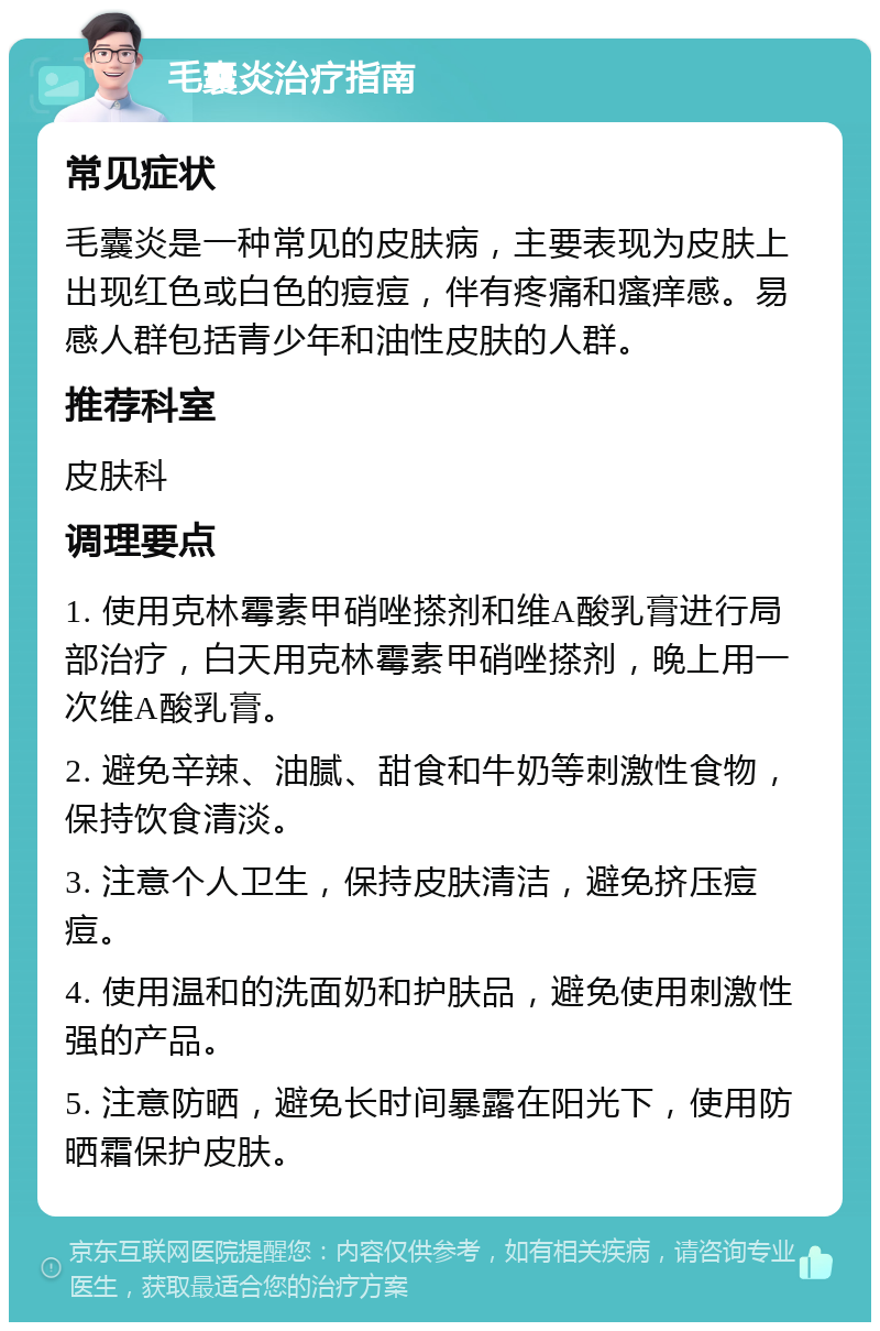 毛囊炎治疗指南 常见症状 毛囊炎是一种常见的皮肤病，主要表现为皮肤上出现红色或白色的痘痘，伴有疼痛和瘙痒感。易感人群包括青少年和油性皮肤的人群。 推荐科室 皮肤科 调理要点 1. 使用克林霉素甲硝唑搽剂和维A酸乳膏进行局部治疗，白天用克林霉素甲硝唑搽剂，晚上用一次维A酸乳膏。 2. 避免辛辣、油腻、甜食和牛奶等刺激性食物，保持饮食清淡。 3. 注意个人卫生，保持皮肤清洁，避免挤压痘痘。 4. 使用温和的洗面奶和护肤品，避免使用刺激性强的产品。 5. 注意防晒，避免长时间暴露在阳光下，使用防晒霜保护皮肤。