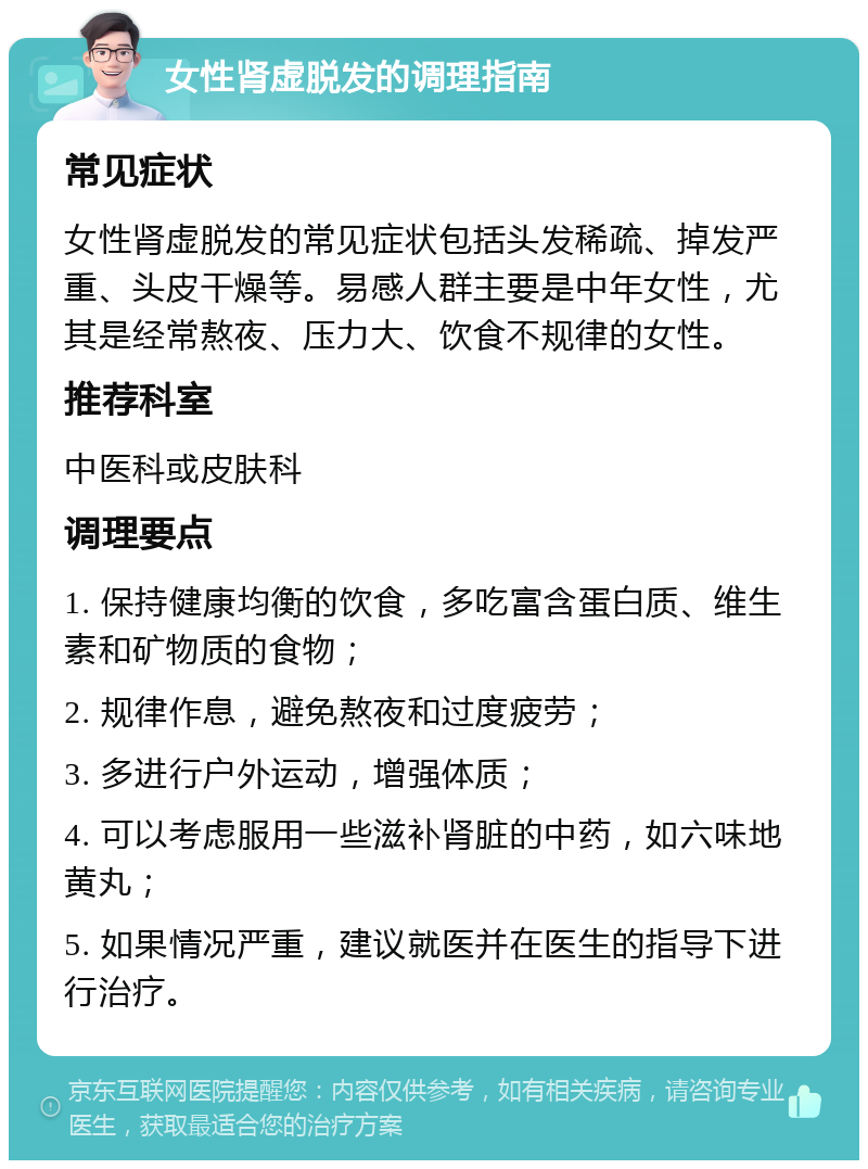 女性肾虚脱发的调理指南 常见症状 女性肾虚脱发的常见症状包括头发稀疏、掉发严重、头皮干燥等。易感人群主要是中年女性，尤其是经常熬夜、压力大、饮食不规律的女性。 推荐科室 中医科或皮肤科 调理要点 1. 保持健康均衡的饮食，多吃富含蛋白质、维生素和矿物质的食物； 2. 规律作息，避免熬夜和过度疲劳； 3. 多进行户外运动，增强体质； 4. 可以考虑服用一些滋补肾脏的中药，如六味地黄丸； 5. 如果情况严重，建议就医并在医生的指导下进行治疗。