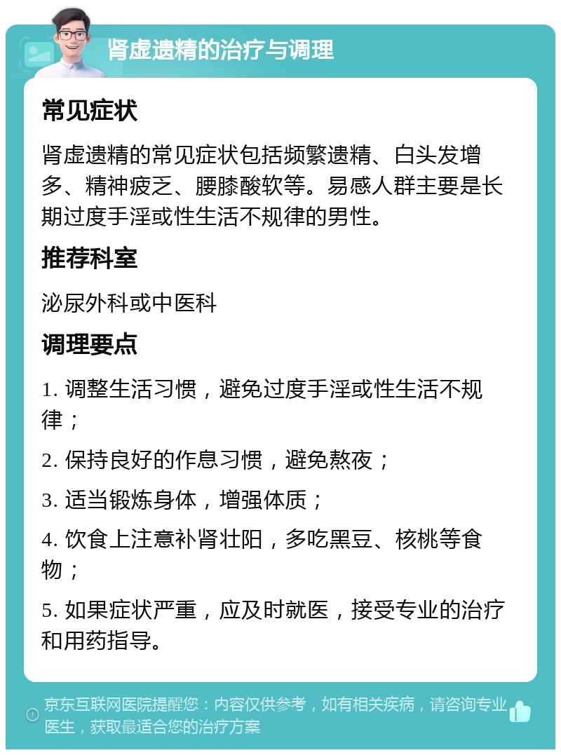 肾虚遗精的治疗与调理 常见症状 肾虚遗精的常见症状包括频繁遗精、白头发增多、精神疲乏、腰膝酸软等。易感人群主要是长期过度手淫或性生活不规律的男性。 推荐科室 泌尿外科或中医科 调理要点 1. 调整生活习惯，避免过度手淫或性生活不规律； 2. 保持良好的作息习惯，避免熬夜； 3. 适当锻炼身体，增强体质； 4. 饮食上注意补肾壮阳，多吃黑豆、核桃等食物； 5. 如果症状严重，应及时就医，接受专业的治疗和用药指导。