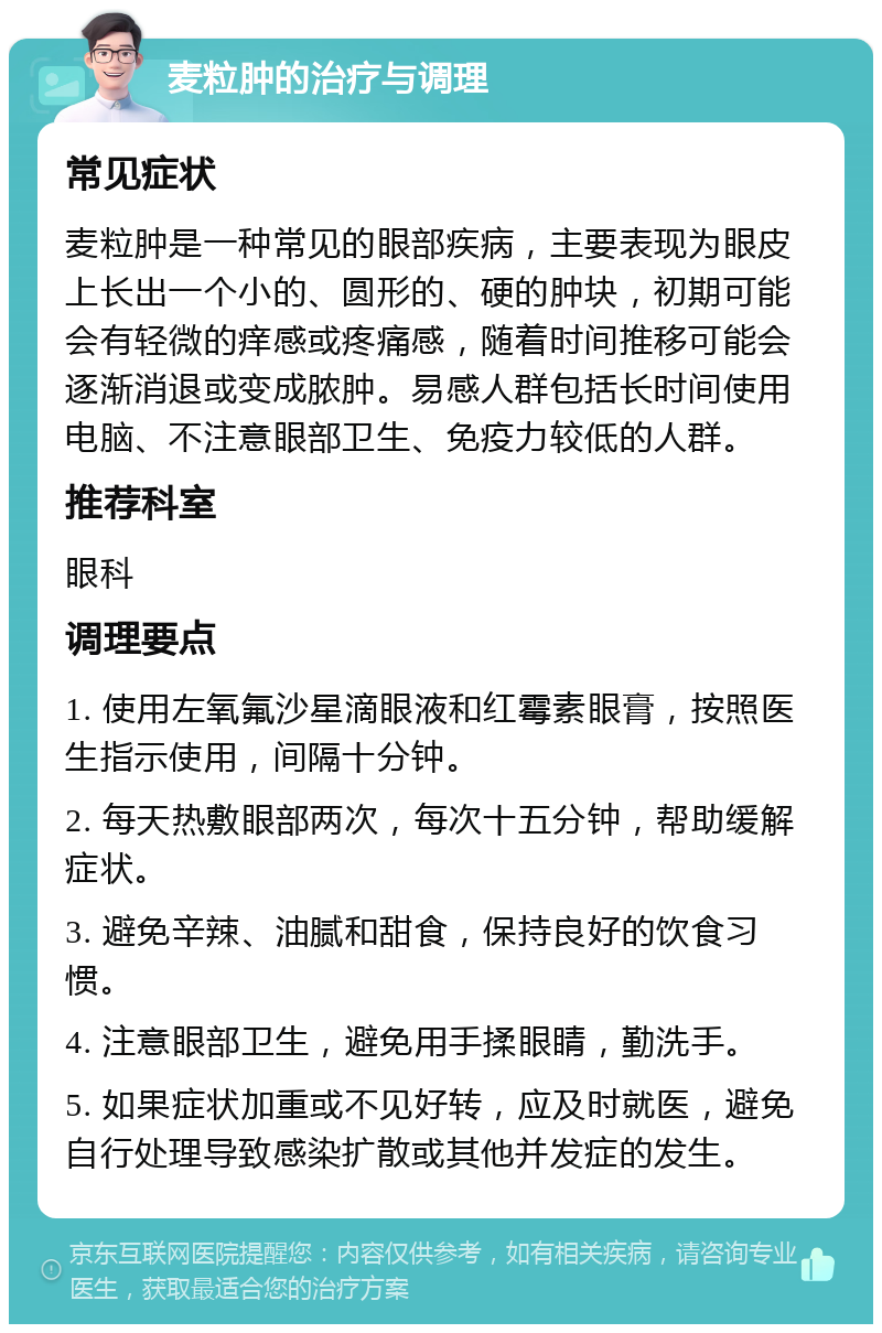 麦粒肿的治疗与调理 常见症状 麦粒肿是一种常见的眼部疾病，主要表现为眼皮上长出一个小的、圆形的、硬的肿块，初期可能会有轻微的痒感或疼痛感，随着时间推移可能会逐渐消退或变成脓肿。易感人群包括长时间使用电脑、不注意眼部卫生、免疫力较低的人群。 推荐科室 眼科 调理要点 1. 使用左氧氟沙星滴眼液和红霉素眼膏，按照医生指示使用，间隔十分钟。 2. 每天热敷眼部两次，每次十五分钟，帮助缓解症状。 3. 避免辛辣、油腻和甜食，保持良好的饮食习惯。 4. 注意眼部卫生，避免用手揉眼睛，勤洗手。 5. 如果症状加重或不见好转，应及时就医，避免自行处理导致感染扩散或其他并发症的发生。