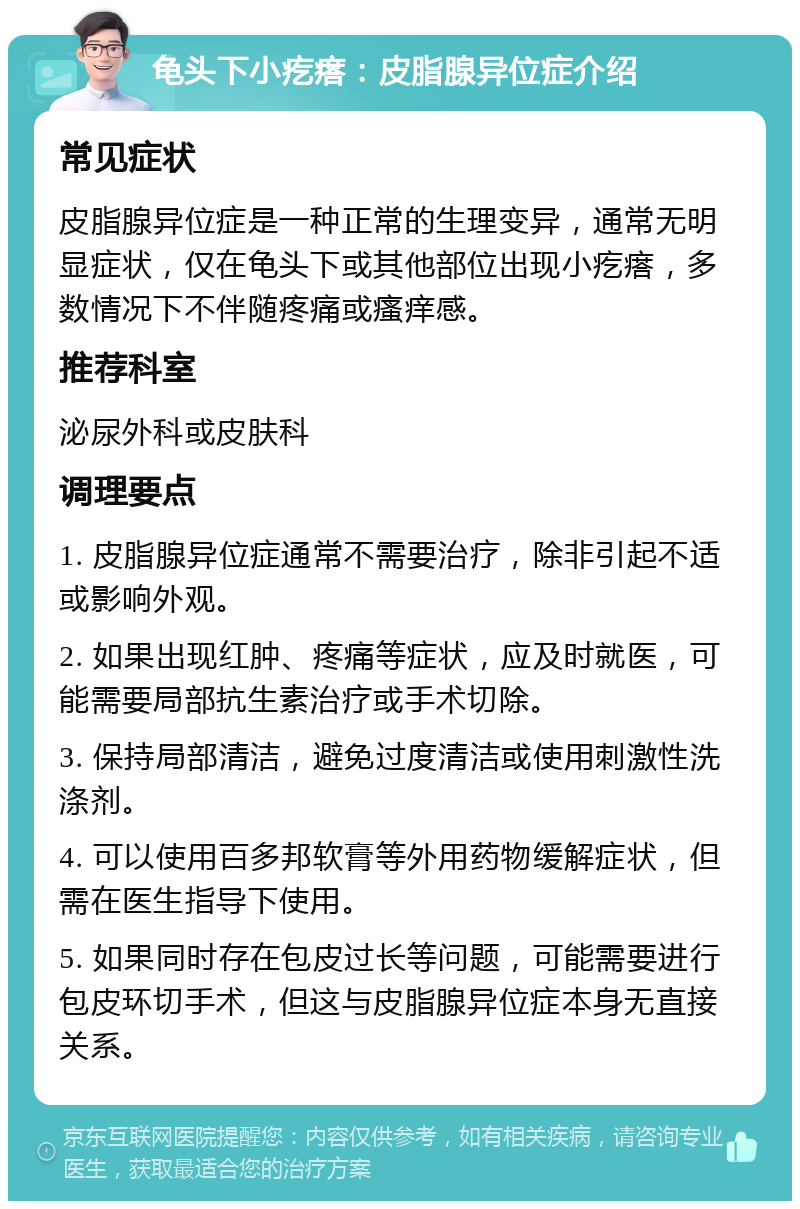 龟头下小疙瘩：皮脂腺异位症介绍 常见症状 皮脂腺异位症是一种正常的生理变异，通常无明显症状，仅在龟头下或其他部位出现小疙瘩，多数情况下不伴随疼痛或瘙痒感。 推荐科室 泌尿外科或皮肤科 调理要点 1. 皮脂腺异位症通常不需要治疗，除非引起不适或影响外观。 2. 如果出现红肿、疼痛等症状，应及时就医，可能需要局部抗生素治疗或手术切除。 3. 保持局部清洁，避免过度清洁或使用刺激性洗涤剂。 4. 可以使用百多邦软膏等外用药物缓解症状，但需在医生指导下使用。 5. 如果同时存在包皮过长等问题，可能需要进行包皮环切手术，但这与皮脂腺异位症本身无直接关系。