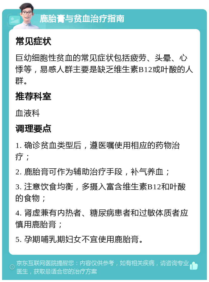 鹿胎膏与贫血治疗指南 常见症状 巨幼细胞性贫血的常见症状包括疲劳、头晕、心悸等，易感人群主要是缺乏维生素B12或叶酸的人群。 推荐科室 血液科 调理要点 1. 确诊贫血类型后，遵医嘱使用相应的药物治疗； 2. 鹿胎膏可作为辅助治疗手段，补气养血； 3. 注意饮食均衡，多摄入富含维生素B12和叶酸的食物； 4. 肾虚兼有内热者、糖尿病患者和过敏体质者应慎用鹿胎膏； 5. 孕期哺乳期妇女不宜使用鹿胎膏。