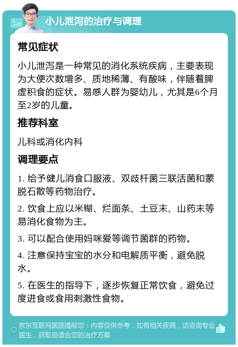 小儿泄泻的治疗与调理 常见症状 小儿泄泻是一种常见的消化系统疾病，主要表现为大便次数增多、质地稀薄、有酸味，伴随着脾虚积食的症状。易感人群为婴幼儿，尤其是6个月至2岁的儿童。 推荐科室 儿科或消化内科 调理要点 1. 给予健儿消食口服液、双歧杆菌三联活菌和蒙脱石散等药物治疗。 2. 饮食上应以米糊、烂面条、土豆末、山药末等易消化食物为主。 3. 可以配合使用妈咪爱等调节菌群的药物。 4. 注意保持宝宝的水分和电解质平衡，避免脱水。 5. 在医生的指导下，逐步恢复正常饮食，避免过度进食或食用刺激性食物。