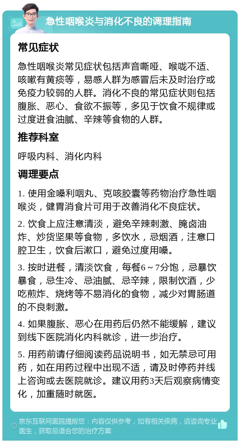 急性咽喉炎与消化不良的调理指南 常见症状 急性咽喉炎常见症状包括声音嘶哑、喉咙不适、咳嗽有黄痰等，易感人群为感冒后未及时治疗或免疫力较弱的人群。消化不良的常见症状则包括腹胀、恶心、食欲不振等，多见于饮食不规律或过度进食油腻、辛辣等食物的人群。 推荐科室 呼吸内科、消化内科 调理要点 1. 使用金嗓利咽丸、克咳胶囊等药物治疗急性咽喉炎，健胃消食片可用于改善消化不良症状。 2. 饮食上应注意清淡，避免辛辣刺激、腌卤油炸、炒货坚果等食物，多饮水，忌烟酒，注意口腔卫生，饮食后漱口，避免过度用嗓。 3. 按时进餐，清淡饮食，每餐6～7分饱，忌暴饮暴食，忌生冷、忌油腻、忌辛辣，限制饮酒，少吃煎炸、烧烤等不易消化的食物，减少对胃肠道的不良刺激。 4. 如果腹胀、恶心在用药后仍然不能缓解，建议到线下医院消化内科就诊，进一步治疗。 5. 用药前请仔细阅读药品说明书，如无禁忌可用药，如在用药过程中出现不适，请及时停药并线上咨询或去医院就诊。建议用药3天后观察病情变化，加重随时就医。