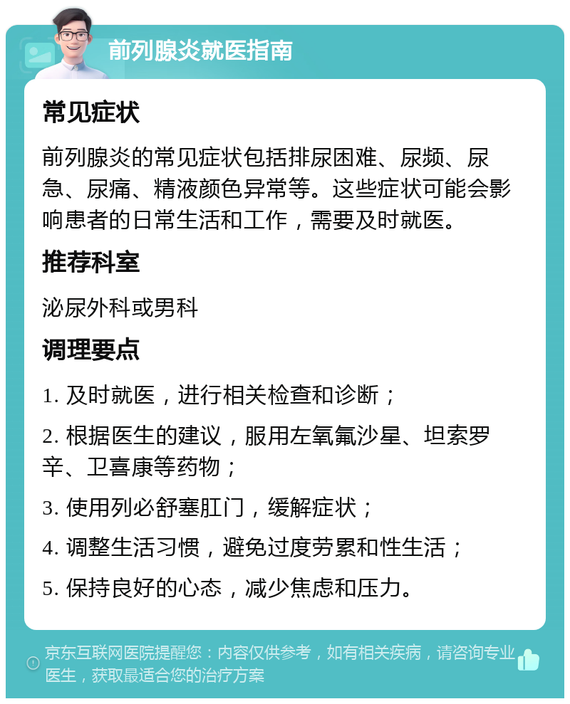 前列腺炎就医指南 常见症状 前列腺炎的常见症状包括排尿困难、尿频、尿急、尿痛、精液颜色异常等。这些症状可能会影响患者的日常生活和工作，需要及时就医。 推荐科室 泌尿外科或男科 调理要点 1. 及时就医，进行相关检查和诊断； 2. 根据医生的建议，服用左氧氟沙星、坦索罗辛、卫喜康等药物； 3. 使用列必舒塞肛门，缓解症状； 4. 调整生活习惯，避免过度劳累和性生活； 5. 保持良好的心态，减少焦虑和压力。