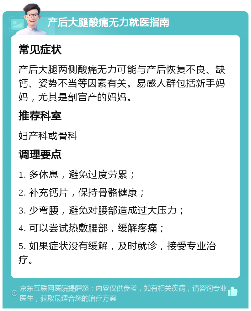 产后大腿酸痛无力就医指南 常见症状 产后大腿两侧酸痛无力可能与产后恢复不良、缺钙、姿势不当等因素有关。易感人群包括新手妈妈，尤其是剖宫产的妈妈。 推荐科室 妇产科或骨科 调理要点 1. 多休息，避免过度劳累； 2. 补充钙片，保持骨骼健康； 3. 少弯腰，避免对腰部造成过大压力； 4. 可以尝试热敷腰部，缓解疼痛； 5. 如果症状没有缓解，及时就诊，接受专业治疗。