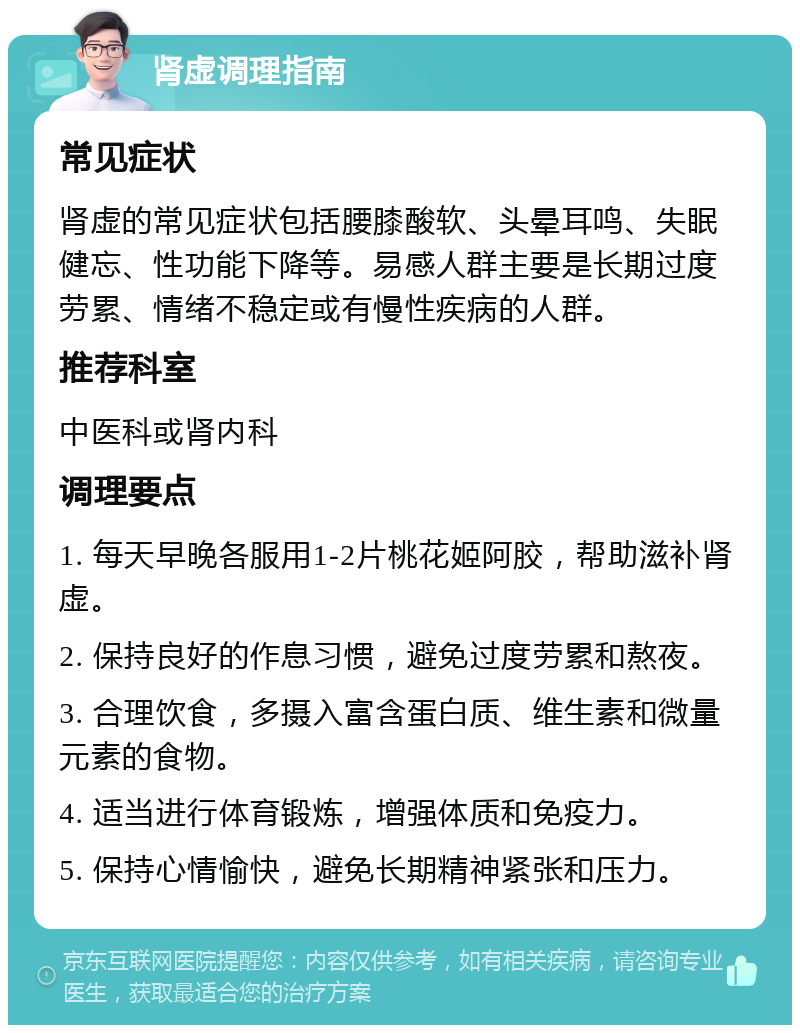 肾虚调理指南 常见症状 肾虚的常见症状包括腰膝酸软、头晕耳鸣、失眠健忘、性功能下降等。易感人群主要是长期过度劳累、情绪不稳定或有慢性疾病的人群。 推荐科室 中医科或肾内科 调理要点 1. 每天早晚各服用1-2片桃花姬阿胶，帮助滋补肾虚。 2. 保持良好的作息习惯，避免过度劳累和熬夜。 3. 合理饮食，多摄入富含蛋白质、维生素和微量元素的食物。 4. 适当进行体育锻炼，增强体质和免疫力。 5. 保持心情愉快，避免长期精神紧张和压力。