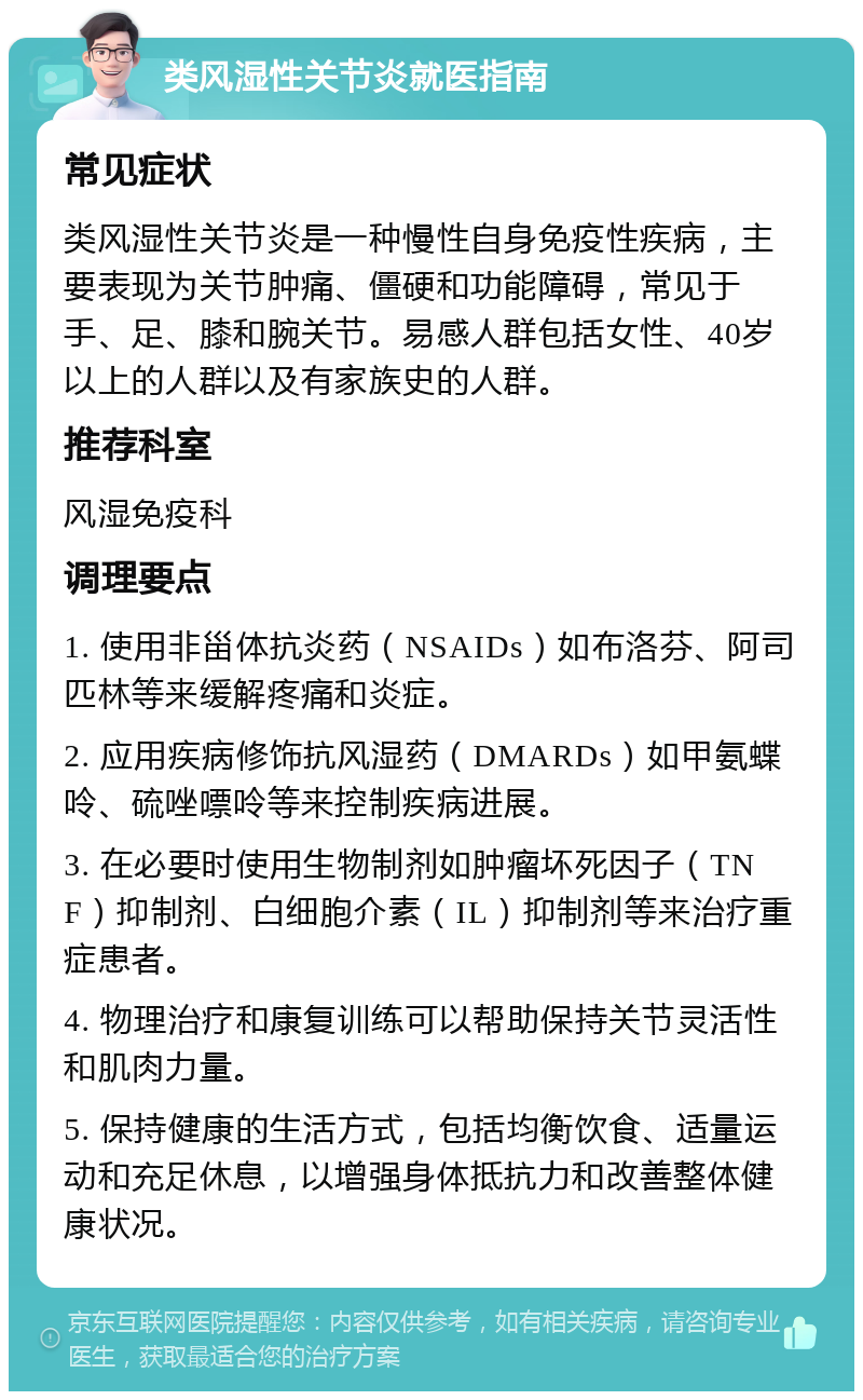 类风湿性关节炎就医指南 常见症状 类风湿性关节炎是一种慢性自身免疫性疾病，主要表现为关节肿痛、僵硬和功能障碍，常见于手、足、膝和腕关节。易感人群包括女性、40岁以上的人群以及有家族史的人群。 推荐科室 风湿免疫科 调理要点 1. 使用非甾体抗炎药（NSAIDs）如布洛芬、阿司匹林等来缓解疼痛和炎症。 2. 应用疾病修饰抗风湿药（DMARDs）如甲氨蝶呤、硫唑嘌呤等来控制疾病进展。 3. 在必要时使用生物制剂如肿瘤坏死因子（TNF）抑制剂、白细胞介素（IL）抑制剂等来治疗重症患者。 4. 物理治疗和康复训练可以帮助保持关节灵活性和肌肉力量。 5. 保持健康的生活方式，包括均衡饮食、适量运动和充足休息，以增强身体抵抗力和改善整体健康状况。