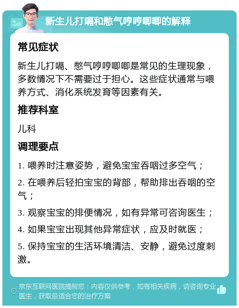 新生儿打嗝和憋气哼哼唧唧的解释 常见症状 新生儿打嗝、憋气哼哼唧唧是常见的生理现象，多数情况下不需要过于担心。这些症状通常与喂养方式、消化系统发育等因素有关。 推荐科室 儿科 调理要点 1. 喂养时注意姿势，避免宝宝吞咽过多空气； 2. 在喂养后轻拍宝宝的背部，帮助排出吞咽的空气； 3. 观察宝宝的排便情况，如有异常可咨询医生； 4. 如果宝宝出现其他异常症状，应及时就医； 5. 保持宝宝的生活环境清洁、安静，避免过度刺激。