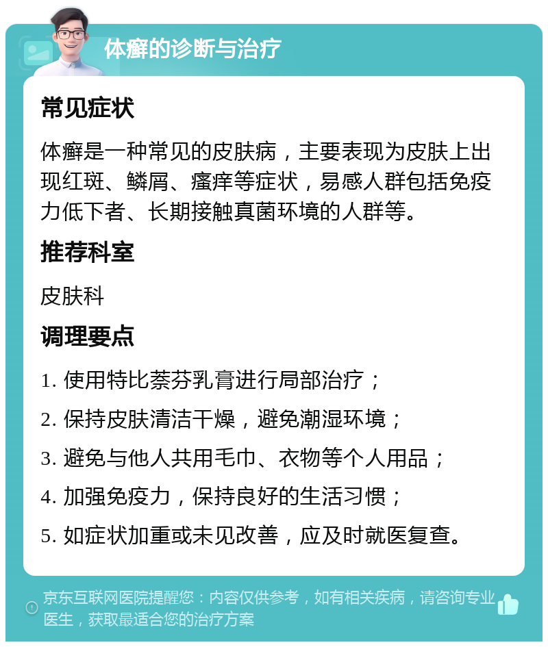 体癣的诊断与治疗 常见症状 体癣是一种常见的皮肤病，主要表现为皮肤上出现红斑、鳞屑、瘙痒等症状，易感人群包括免疫力低下者、长期接触真菌环境的人群等。 推荐科室 皮肤科 调理要点 1. 使用特比萘芬乳膏进行局部治疗； 2. 保持皮肤清洁干燥，避免潮湿环境； 3. 避免与他人共用毛巾、衣物等个人用品； 4. 加强免疫力，保持良好的生活习惯； 5. 如症状加重或未见改善，应及时就医复查。