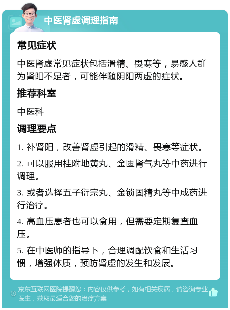 中医肾虚调理指南 常见症状 中医肾虚常见症状包括滑精、畏寒等，易感人群为肾阳不足者，可能伴随阴阳两虚的症状。 推荐科室 中医科 调理要点 1. 补肾阳，改善肾虚引起的滑精、畏寒等症状。 2. 可以服用桂附地黄丸、金匮肾气丸等中药进行调理。 3. 或者选择五子衍宗丸、金锁固精丸等中成药进行治疗。 4. 高血压患者也可以食用，但需要定期复查血压。 5. 在中医师的指导下，合理调配饮食和生活习惯，增强体质，预防肾虚的发生和发展。