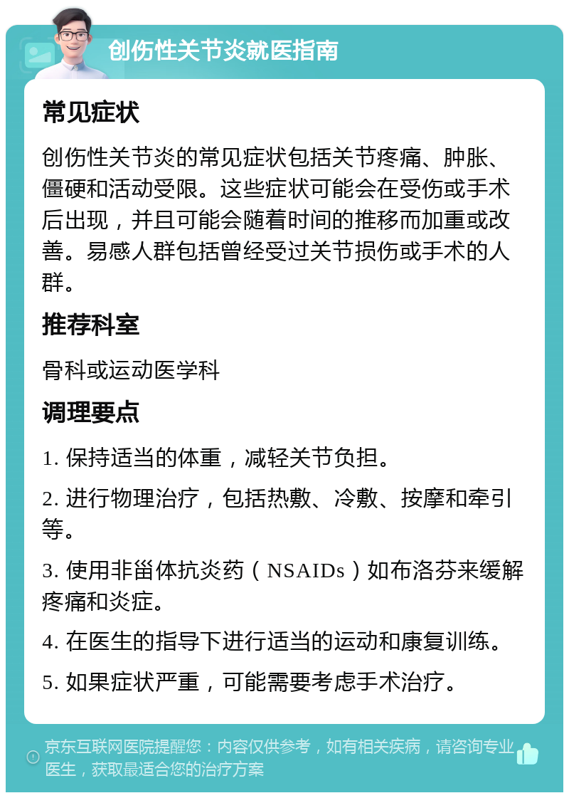 创伤性关节炎就医指南 常见症状 创伤性关节炎的常见症状包括关节疼痛、肿胀、僵硬和活动受限。这些症状可能会在受伤或手术后出现，并且可能会随着时间的推移而加重或改善。易感人群包括曾经受过关节损伤或手术的人群。 推荐科室 骨科或运动医学科 调理要点 1. 保持适当的体重，减轻关节负担。 2. 进行物理治疗，包括热敷、冷敷、按摩和牵引等。 3. 使用非甾体抗炎药（NSAIDs）如布洛芬来缓解疼痛和炎症。 4. 在医生的指导下进行适当的运动和康复训练。 5. 如果症状严重，可能需要考虑手术治疗。