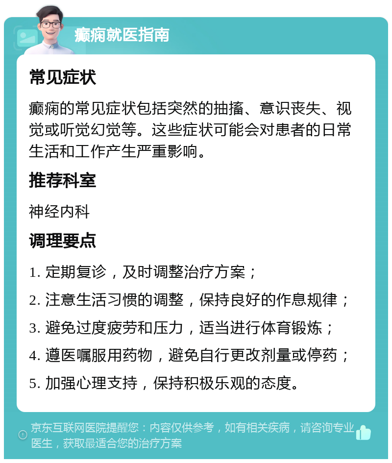 癫痫就医指南 常见症状 癫痫的常见症状包括突然的抽搐、意识丧失、视觉或听觉幻觉等。这些症状可能会对患者的日常生活和工作产生严重影响。 推荐科室 神经内科 调理要点 1. 定期复诊，及时调整治疗方案； 2. 注意生活习惯的调整，保持良好的作息规律； 3. 避免过度疲劳和压力，适当进行体育锻炼； 4. 遵医嘱服用药物，避免自行更改剂量或停药； 5. 加强心理支持，保持积极乐观的态度。