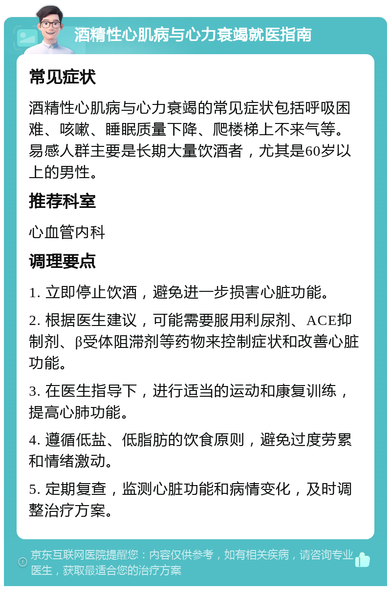 酒精性心肌病与心力衰竭就医指南 常见症状 酒精性心肌病与心力衰竭的常见症状包括呼吸困难、咳嗽、睡眠质量下降、爬楼梯上不来气等。易感人群主要是长期大量饮酒者，尤其是60岁以上的男性。 推荐科室 心血管内科 调理要点 1. 立即停止饮酒，避免进一步损害心脏功能。 2. 根据医生建议，可能需要服用利尿剂、ACE抑制剂、β受体阻滞剂等药物来控制症状和改善心脏功能。 3. 在医生指导下，进行适当的运动和康复训练，提高心肺功能。 4. 遵循低盐、低脂肪的饮食原则，避免过度劳累和情绪激动。 5. 定期复查，监测心脏功能和病情变化，及时调整治疗方案。