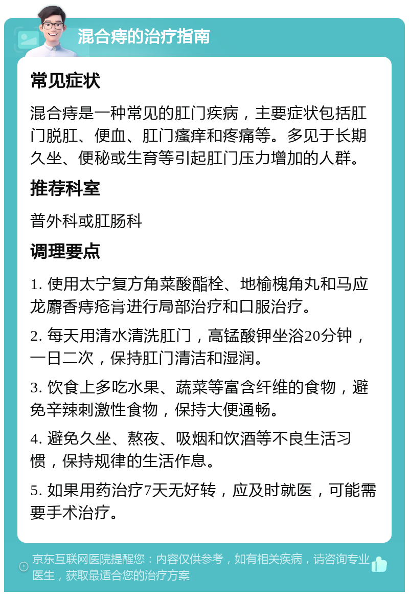 混合痔的治疗指南 常见症状 混合痔是一种常见的肛门疾病，主要症状包括肛门脱肛、便血、肛门瘙痒和疼痛等。多见于长期久坐、便秘或生育等引起肛门压力增加的人群。 推荐科室 普外科或肛肠科 调理要点 1. 使用太宁复方角菜酸酯栓、地榆槐角丸和马应龙麝香痔疮膏进行局部治疗和口服治疗。 2. 每天用清水清洗肛门，高锰酸钾坐浴20分钟，一日二次，保持肛门清洁和湿润。 3. 饮食上多吃水果、蔬菜等富含纤维的食物，避免辛辣刺激性食物，保持大便通畅。 4. 避免久坐、熬夜、吸烟和饮酒等不良生活习惯，保持规律的生活作息。 5. 如果用药治疗7天无好转，应及时就医，可能需要手术治疗。