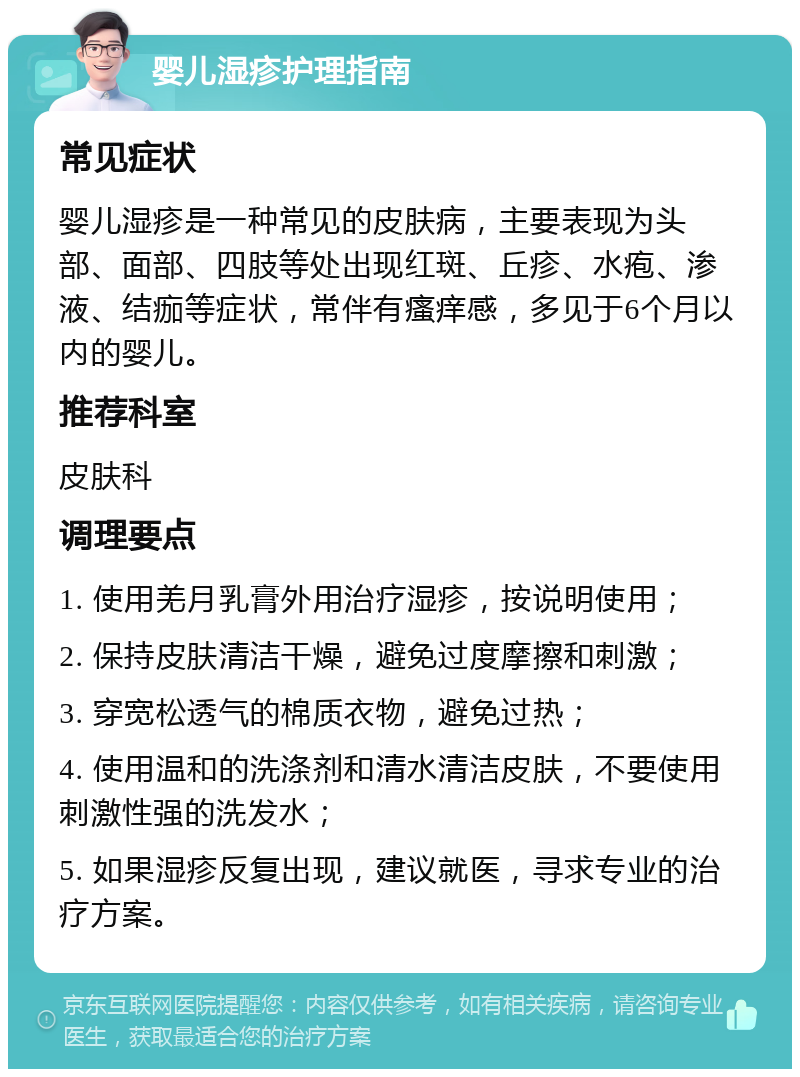 婴儿湿疹护理指南 常见症状 婴儿湿疹是一种常见的皮肤病，主要表现为头部、面部、四肢等处出现红斑、丘疹、水疱、渗液、结痂等症状，常伴有瘙痒感，多见于6个月以内的婴儿。 推荐科室 皮肤科 调理要点 1. 使用羌月乳膏外用治疗湿疹，按说明使用； 2. 保持皮肤清洁干燥，避免过度摩擦和刺激； 3. 穿宽松透气的棉质衣物，避免过热； 4. 使用温和的洗涤剂和清水清洁皮肤，不要使用刺激性强的洗发水； 5. 如果湿疹反复出现，建议就医，寻求专业的治疗方案。