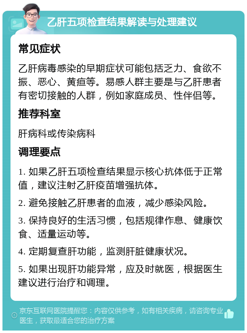 乙肝五项检查结果解读与处理建议 常见症状 乙肝病毒感染的早期症状可能包括乏力、食欲不振、恶心、黄疸等。易感人群主要是与乙肝患者有密切接触的人群，例如家庭成员、性伴侣等。 推荐科室 肝病科或传染病科 调理要点 1. 如果乙肝五项检查结果显示核心抗体低于正常值，建议注射乙肝疫苗增强抗体。 2. 避免接触乙肝患者的血液，减少感染风险。 3. 保持良好的生活习惯，包括规律作息、健康饮食、适量运动等。 4. 定期复查肝功能，监测肝脏健康状况。 5. 如果出现肝功能异常，应及时就医，根据医生建议进行治疗和调理。