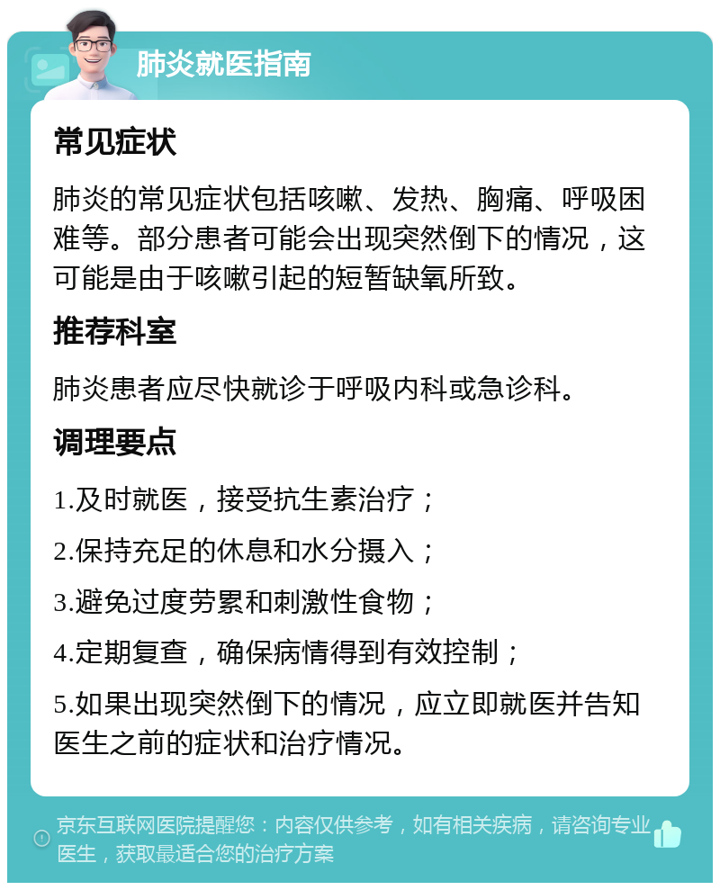 肺炎就医指南 常见症状 肺炎的常见症状包括咳嗽、发热、胸痛、呼吸困难等。部分患者可能会出现突然倒下的情况，这可能是由于咳嗽引起的短暂缺氧所致。 推荐科室 肺炎患者应尽快就诊于呼吸内科或急诊科。 调理要点 1.及时就医，接受抗生素治疗； 2.保持充足的休息和水分摄入； 3.避免过度劳累和刺激性食物； 4.定期复查，确保病情得到有效控制； 5.如果出现突然倒下的情况，应立即就医并告知医生之前的症状和治疗情况。