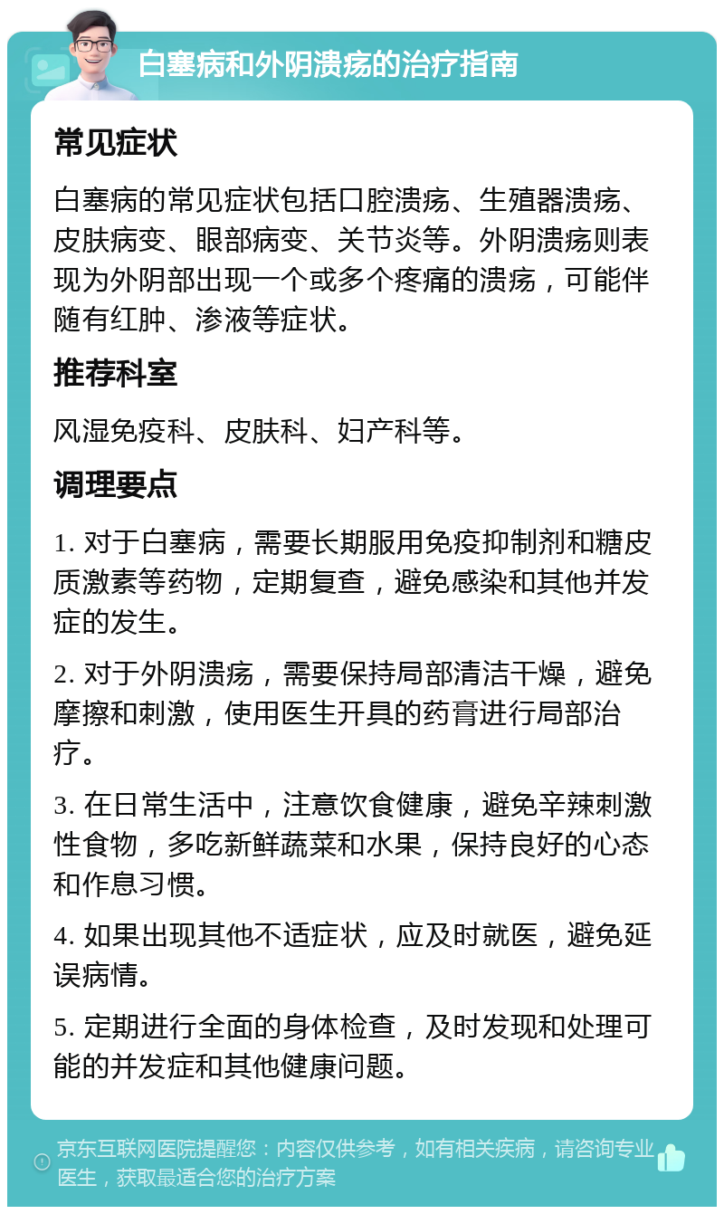 白塞病和外阴溃疡的治疗指南 常见症状 白塞病的常见症状包括口腔溃疡、生殖器溃疡、皮肤病变、眼部病变、关节炎等。外阴溃疡则表现为外阴部出现一个或多个疼痛的溃疡，可能伴随有红肿、渗液等症状。 推荐科室 风湿免疫科、皮肤科、妇产科等。 调理要点 1. 对于白塞病，需要长期服用免疫抑制剂和糖皮质激素等药物，定期复查，避免感染和其他并发症的发生。 2. 对于外阴溃疡，需要保持局部清洁干燥，避免摩擦和刺激，使用医生开具的药膏进行局部治疗。 3. 在日常生活中，注意饮食健康，避免辛辣刺激性食物，多吃新鲜蔬菜和水果，保持良好的心态和作息习惯。 4. 如果出现其他不适症状，应及时就医，避免延误病情。 5. 定期进行全面的身体检查，及时发现和处理可能的并发症和其他健康问题。