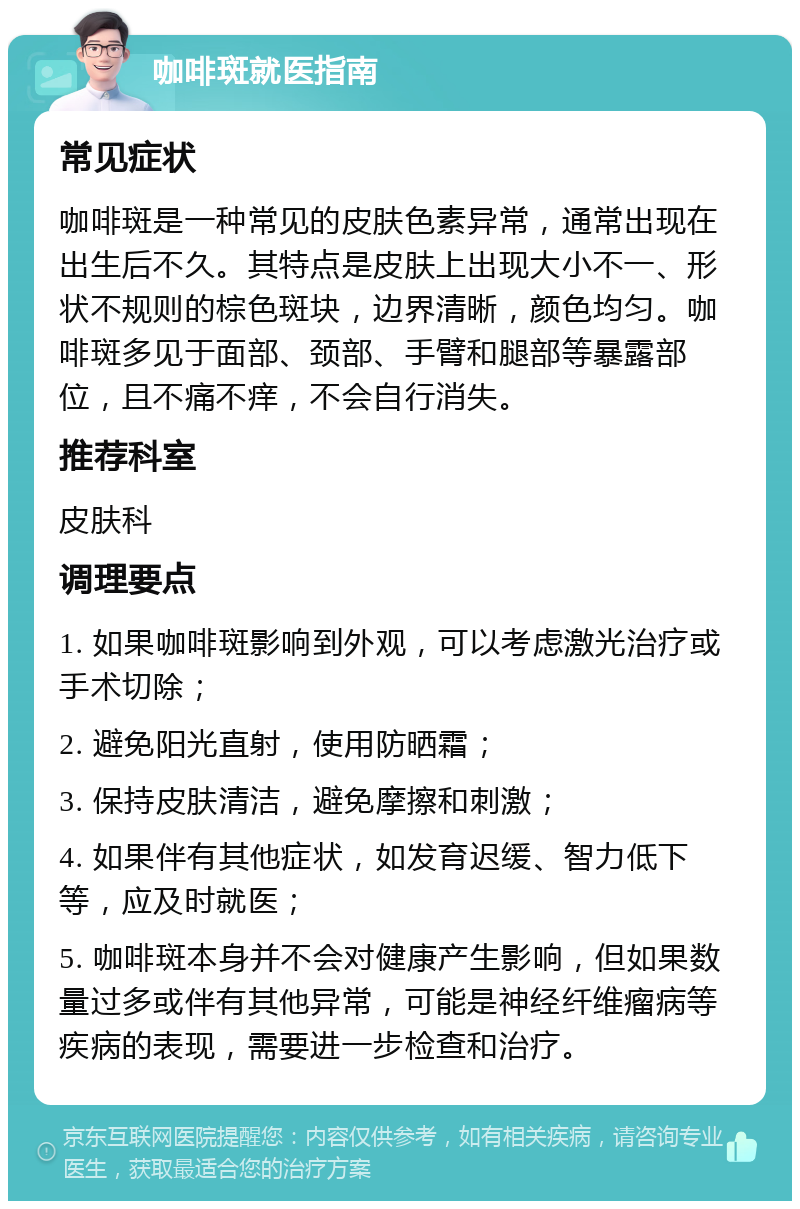 咖啡斑就医指南 常见症状 咖啡斑是一种常见的皮肤色素异常，通常出现在出生后不久。其特点是皮肤上出现大小不一、形状不规则的棕色斑块，边界清晰，颜色均匀。咖啡斑多见于面部、颈部、手臂和腿部等暴露部位，且不痛不痒，不会自行消失。 推荐科室 皮肤科 调理要点 1. 如果咖啡斑影响到外观，可以考虑激光治疗或手术切除； 2. 避免阳光直射，使用防晒霜； 3. 保持皮肤清洁，避免摩擦和刺激； 4. 如果伴有其他症状，如发育迟缓、智力低下等，应及时就医； 5. 咖啡斑本身并不会对健康产生影响，但如果数量过多或伴有其他异常，可能是神经纤维瘤病等疾病的表现，需要进一步检查和治疗。