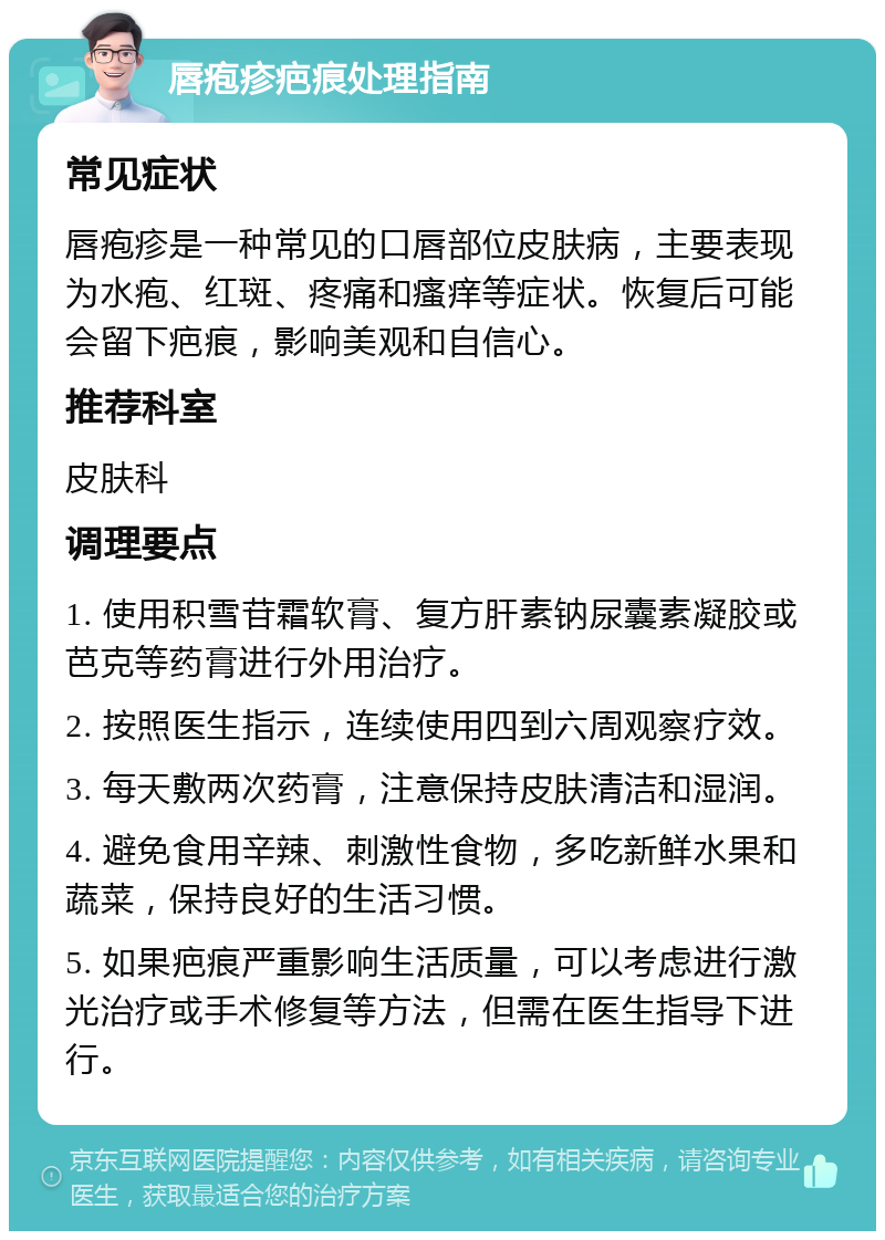 唇疱疹疤痕处理指南 常见症状 唇疱疹是一种常见的口唇部位皮肤病，主要表现为水疱、红斑、疼痛和瘙痒等症状。恢复后可能会留下疤痕，影响美观和自信心。 推荐科室 皮肤科 调理要点 1. 使用积雪苷霜软膏、复方肝素钠尿囊素凝胶或芭克等药膏进行外用治疗。 2. 按照医生指示，连续使用四到六周观察疗效。 3. 每天敷两次药膏，注意保持皮肤清洁和湿润。 4. 避免食用辛辣、刺激性食物，多吃新鲜水果和蔬菜，保持良好的生活习惯。 5. 如果疤痕严重影响生活质量，可以考虑进行激光治疗或手术修复等方法，但需在医生指导下进行。