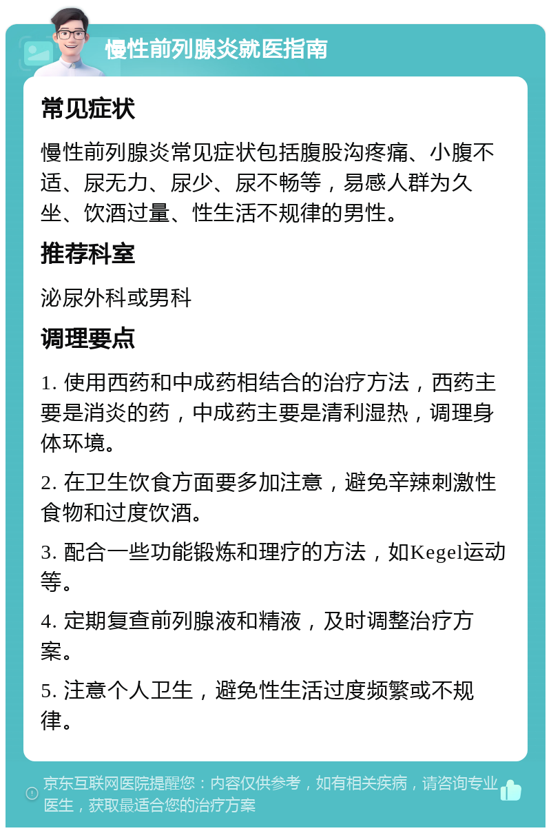 慢性前列腺炎就医指南 常见症状 慢性前列腺炎常见症状包括腹股沟疼痛、小腹不适、尿无力、尿少、尿不畅等，易感人群为久坐、饮酒过量、性生活不规律的男性。 推荐科室 泌尿外科或男科 调理要点 1. 使用西药和中成药相结合的治疗方法，西药主要是消炎的药，中成药主要是清利湿热，调理身体环境。 2. 在卫生饮食方面要多加注意，避免辛辣刺激性食物和过度饮酒。 3. 配合一些功能锻炼和理疗的方法，如Kegel运动等。 4. 定期复查前列腺液和精液，及时调整治疗方案。 5. 注意个人卫生，避免性生活过度频繁或不规律。