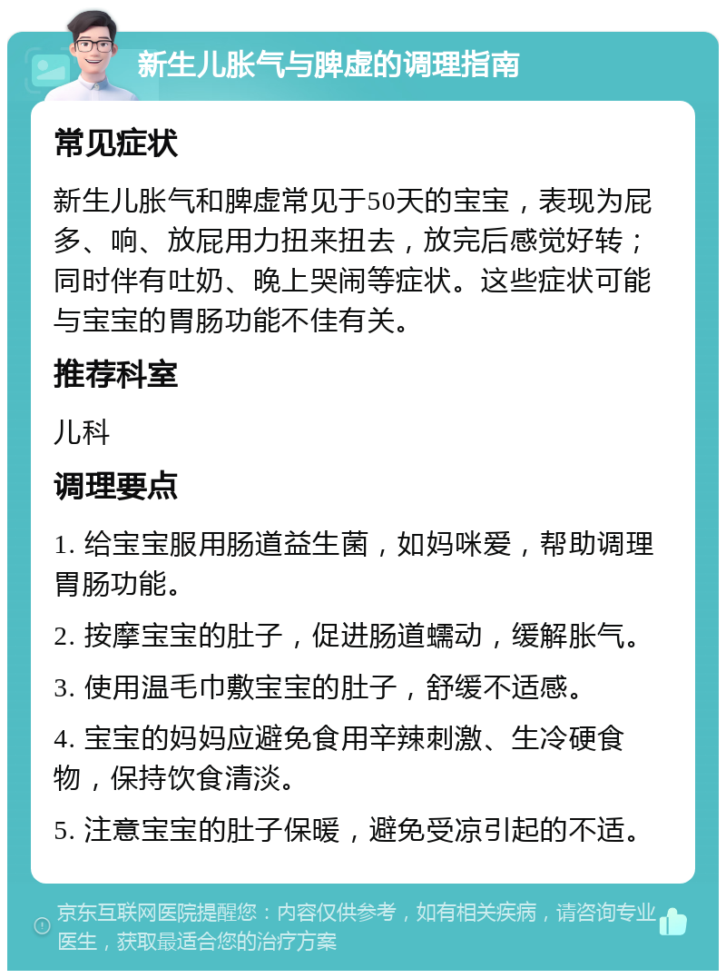 新生儿胀气与脾虚的调理指南 常见症状 新生儿胀气和脾虚常见于50天的宝宝，表现为屁多、响、放屁用力扭来扭去，放完后感觉好转；同时伴有吐奶、晚上哭闹等症状。这些症状可能与宝宝的胃肠功能不佳有关。 推荐科室 儿科 调理要点 1. 给宝宝服用肠道益生菌，如妈咪爱，帮助调理胃肠功能。 2. 按摩宝宝的肚子，促进肠道蠕动，缓解胀气。 3. 使用温毛巾敷宝宝的肚子，舒缓不适感。 4. 宝宝的妈妈应避免食用辛辣刺激、生冷硬食物，保持饮食清淡。 5. 注意宝宝的肚子保暖，避免受凉引起的不适。