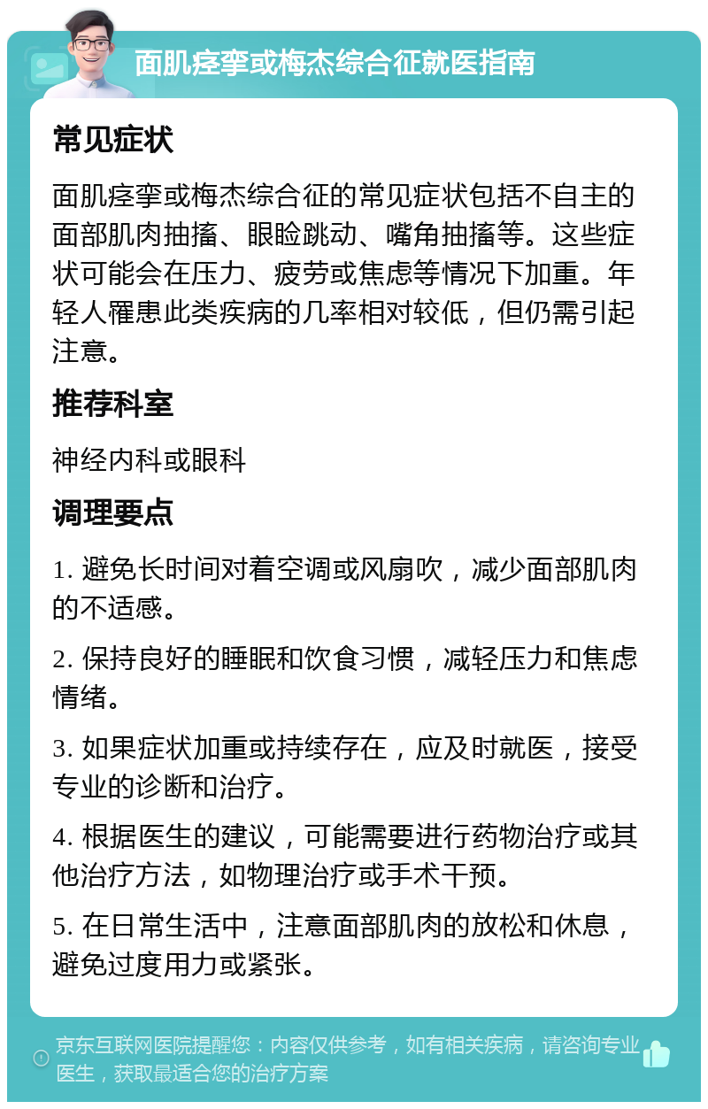 面肌痉挛或梅杰综合征就医指南 常见症状 面肌痉挛或梅杰综合征的常见症状包括不自主的面部肌肉抽搐、眼睑跳动、嘴角抽搐等。这些症状可能会在压力、疲劳或焦虑等情况下加重。年轻人罹患此类疾病的几率相对较低，但仍需引起注意。 推荐科室 神经内科或眼科 调理要点 1. 避免长时间对着空调或风扇吹，减少面部肌肉的不适感。 2. 保持良好的睡眠和饮食习惯，减轻压力和焦虑情绪。 3. 如果症状加重或持续存在，应及时就医，接受专业的诊断和治疗。 4. 根据医生的建议，可能需要进行药物治疗或其他治疗方法，如物理治疗或手术干预。 5. 在日常生活中，注意面部肌肉的放松和休息，避免过度用力或紧张。