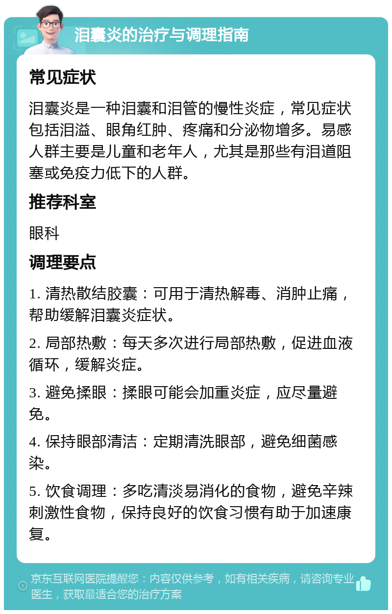 泪囊炎的治疗与调理指南 常见症状 泪囊炎是一种泪囊和泪管的慢性炎症，常见症状包括泪溢、眼角红肿、疼痛和分泌物增多。易感人群主要是儿童和老年人，尤其是那些有泪道阻塞或免疫力低下的人群。 推荐科室 眼科 调理要点 1. 清热散结胶囊：可用于清热解毒、消肿止痛，帮助缓解泪囊炎症状。 2. 局部热敷：每天多次进行局部热敷，促进血液循环，缓解炎症。 3. 避免揉眼：揉眼可能会加重炎症，应尽量避免。 4. 保持眼部清洁：定期清洗眼部，避免细菌感染。 5. 饮食调理：多吃清淡易消化的食物，避免辛辣刺激性食物，保持良好的饮食习惯有助于加速康复。