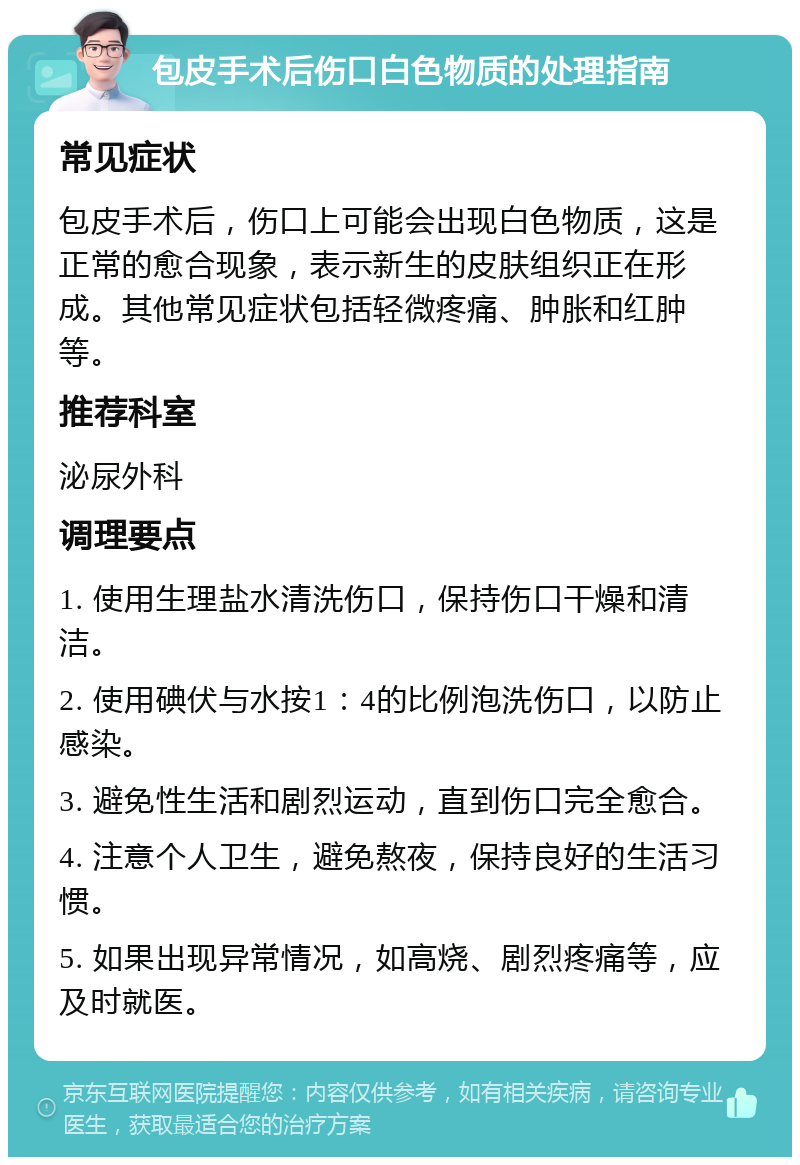 包皮手术后伤口白色物质的处理指南 常见症状 包皮手术后，伤口上可能会出现白色物质，这是正常的愈合现象，表示新生的皮肤组织正在形成。其他常见症状包括轻微疼痛、肿胀和红肿等。 推荐科室 泌尿外科 调理要点 1. 使用生理盐水清洗伤口，保持伤口干燥和清洁。 2. 使用碘伏与水按1：4的比例泡洗伤口，以防止感染。 3. 避免性生活和剧烈运动，直到伤口完全愈合。 4. 注意个人卫生，避免熬夜，保持良好的生活习惯。 5. 如果出现异常情况，如高烧、剧烈疼痛等，应及时就医。