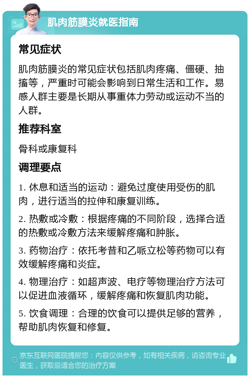 肌肉筋膜炎就医指南 常见症状 肌肉筋膜炎的常见症状包括肌肉疼痛、僵硬、抽搐等，严重时可能会影响到日常生活和工作。易感人群主要是长期从事重体力劳动或运动不当的人群。 推荐科室 骨科或康复科 调理要点 1. 休息和适当的运动：避免过度使用受伤的肌肉，进行适当的拉伸和康复训练。 2. 热敷或冷敷：根据疼痛的不同阶段，选择合适的热敷或冷敷方法来缓解疼痛和肿胀。 3. 药物治疗：依托考昔和乙哌立松等药物可以有效缓解疼痛和炎症。 4. 物理治疗：如超声波、电疗等物理治疗方法可以促进血液循环，缓解疼痛和恢复肌肉功能。 5. 饮食调理：合理的饮食可以提供足够的营养，帮助肌肉恢复和修复。