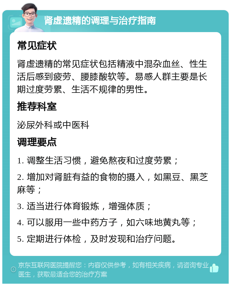 肾虚遗精的调理与治疗指南 常见症状 肾虚遗精的常见症状包括精液中混杂血丝、性生活后感到疲劳、腰膝酸软等。易感人群主要是长期过度劳累、生活不规律的男性。 推荐科室 泌尿外科或中医科 调理要点 1. 调整生活习惯，避免熬夜和过度劳累； 2. 增加对肾脏有益的食物的摄入，如黑豆、黑芝麻等； 3. 适当进行体育锻炼，增强体质； 4. 可以服用一些中药方子，如六味地黄丸等； 5. 定期进行体检，及时发现和治疗问题。