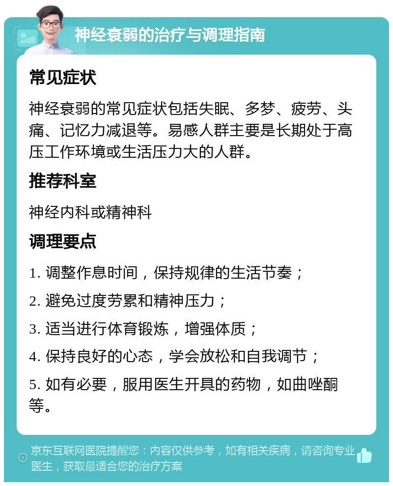 神经衰弱的治疗与调理指南 常见症状 神经衰弱的常见症状包括失眠、多梦、疲劳、头痛、记忆力减退等。易感人群主要是长期处于高压工作环境或生活压力大的人群。 推荐科室 神经内科或精神科 调理要点 1. 调整作息时间，保持规律的生活节奏； 2. 避免过度劳累和精神压力； 3. 适当进行体育锻炼，增强体质； 4. 保持良好的心态，学会放松和自我调节； 5. 如有必要，服用医生开具的药物，如曲唑酮等。