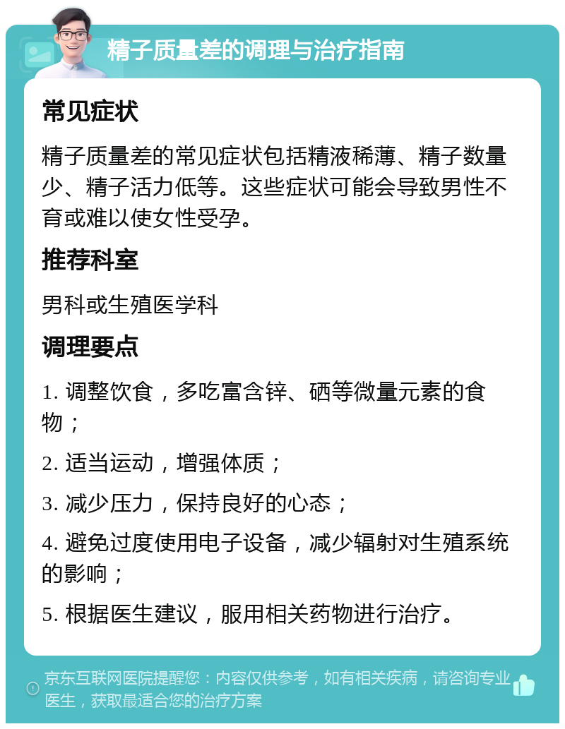 精子质量差的调理与治疗指南 常见症状 精子质量差的常见症状包括精液稀薄、精子数量少、精子活力低等。这些症状可能会导致男性不育或难以使女性受孕。 推荐科室 男科或生殖医学科 调理要点 1. 调整饮食，多吃富含锌、硒等微量元素的食物； 2. 适当运动，增强体质； 3. 减少压力，保持良好的心态； 4. 避免过度使用电子设备，减少辐射对生殖系统的影响； 5. 根据医生建议，服用相关药物进行治疗。