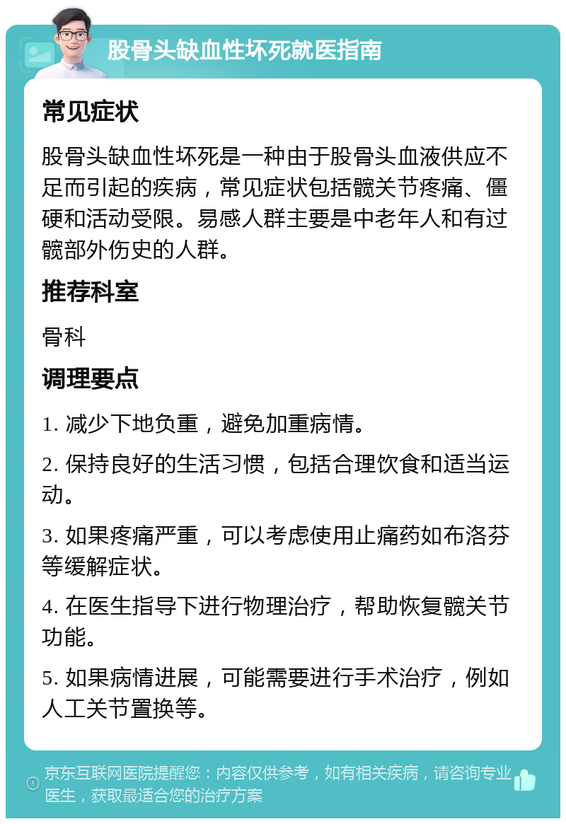 股骨头缺血性坏死就医指南 常见症状 股骨头缺血性坏死是一种由于股骨头血液供应不足而引起的疾病，常见症状包括髋关节疼痛、僵硬和活动受限。易感人群主要是中老年人和有过髋部外伤史的人群。 推荐科室 骨科 调理要点 1. 减少下地负重，避免加重病情。 2. 保持良好的生活习惯，包括合理饮食和适当运动。 3. 如果疼痛严重，可以考虑使用止痛药如布洛芬等缓解症状。 4. 在医生指导下进行物理治疗，帮助恢复髋关节功能。 5. 如果病情进展，可能需要进行手术治疗，例如人工关节置换等。