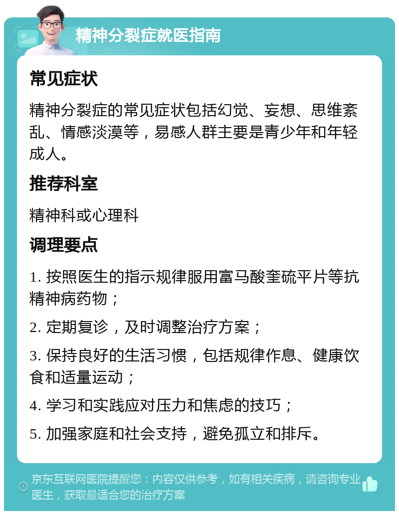 精神分裂症就医指南 常见症状 精神分裂症的常见症状包括幻觉、妄想、思维紊乱、情感淡漠等，易感人群主要是青少年和年轻成人。 推荐科室 精神科或心理科 调理要点 1. 按照医生的指示规律服用富马酸奎硫平片等抗精神病药物； 2. 定期复诊，及时调整治疗方案； 3. 保持良好的生活习惯，包括规律作息、健康饮食和适量运动； 4. 学习和实践应对压力和焦虑的技巧； 5. 加强家庭和社会支持，避免孤立和排斥。